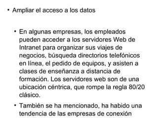 Ampliar el acceso a los datos En algunas empresas, los empleados pueden acceder a los servidores Web de Intranet para organizar sus viajes de negocios, búsqueda directorios telefónicos en línea, el pedido de equipos, y asisten a clases de enseñanza a distancia de formación. Los servidores web son de una ubicación céntrica, que rompe la regla 80/20 clásico. También se ha mencionado, ha habido una tendencia de las empresas de conexión Internetworks con otras compañías para colaborar con sus socios, distribuidores, proveedores y clientes estratégicos. La extranet término se utiliza a veces para describir una interconexión de redes internas que es accesible por terceras partes.  