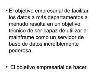 El objetivo empresarial de facilitar los datos a más departamentos a menudo resulta en un objetivo técnico de ser capaz de utilizar el mainframe como un servidor de base de datos increíblemente poderosa.  El objetivo empresarial de hacer más datos disponibles para los usuarios de los resultados se muestra  en los siguientes objetivos técnicos para la ampliación y mejora de las redes corporativas de la empresa: •  Conecte departamentos LAN separados en la interconexión de redes corporativas •  Resolver LAN / WAN problemas de cuello de botella causados por grandes aumentos en interconexión de redes de tráfico •  Proporcionar servidores centralizados que residen en granjas de servidores o en una intranet. •  Combinar una red SNA independientes con la red IP empresarial •  Añadir nuevos sitios a apoyar a las oficinas de campo y teletrabajadores •  Añadir nuevos sitios y servicios de apoyo a la comunicación segura con los clientes,  proveedores, distribuidores y otros socios comerciales 