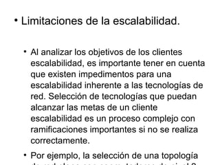 Limitaciones de la escalabilidad. Al analizar los objetivos de los clientes escalabilidad, es importante tener en cuenta que existen impedimentos para una escalabilidad inherente a las tecnologías de red. Selección de tecnologías que puedan alcanzar las metas de un cliente escalabilidad es un proceso complejo con ramificaciones importantes si no se realiza correctamente.  Por ejemplo, la selección de una topología de red plana con conmutadores de nivel 2 puede causar problemas como el número de escalas de los usuarios, especialmente si las solicitudes de los usuarios o los protocolos de red enviar numerosos marcos de difusión. (Interruptores de difusión hacia adelante marcos para todos los segmentos conectados.) 