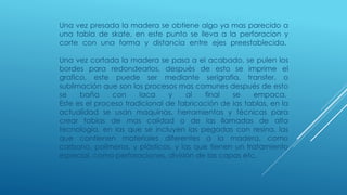 Una vez presada la madera se obtiene algo ya mas parecido a
una tabla de skate, en este punto se lleva a la perforacion y
corte con una forma y distancia entre ejes preestablecida.
Una vez cortada la madera se pasa a el acabado, se pulen los
bordes para redondearlos, después de esto se imprime el
grafico, este puede ser mediante serigrafia, transfer, o
sublimación que son los procesos mas comunes después de esto
se baña con laca y al final se empaca.
Este es el proceso tradicional de fabricación de las tablas, en la
actualidad se usan maquinas, herramientas y técnicas para
crear tablas de mas calidad o de las llamadas de alta
tecnología, en las que se incluyen las pegadas con resina, las
que contienen materiales diferentes a la madera, como
carbono, polímeros, y plásticos, y las que tienen un tratamiento
especial, como perforaciones, división de las capas etc.
 