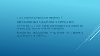 ¿ Que personas pueden utilizar la patineta ?
Las personas que pueden usar la patineta son:
Un niño de 7 u 8 años puede usar una patineta siempre de
se halle bajo la supervisión de los mayores.
Estudiantes, adolecentes y cualquier otra persona
que le guste la patineta.
 