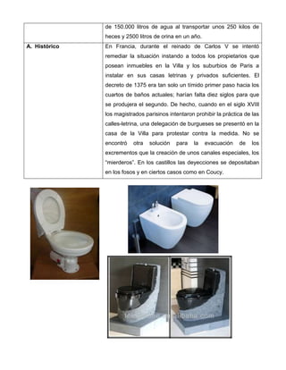 de 150.000 litros de agua al transportar unos 250 kilos de
heces y 2500 litros de orina en un año.
A. Histórico En Francia, durante el reinado de Carlos V se intentó
remediar la situación instando a todos los propietarios que
posean inmuebles en la Villa y los suburbios de Paris a
instalar en sus casas letrinas y privados suficientes. El
decreto de 1375 era tan solo un tímido primer paso hacia los
cuartos de baños actuales; harían falta diez siglos para que
se produjera el segundo. De hecho, cuando en el siglo XVIIl
los magistrados parisinos intentaron prohibir la práctica de las
calles-letrina, una delegación de burgueses se presentó en la
casa de la Villa para protestar contra la medida. No se
encontró otra solución para la evacuación de los
excrementos que la creación de unos canales especiales, los
“mierderos”. En los castillos las deyecciones se depositaban
en los fosos y en ciertos casos como en Coucy.
 