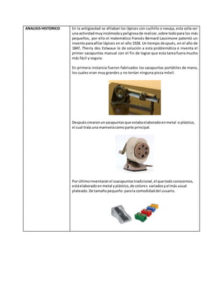 ANALISIS HISTORICO En la antigüedad se afilaban los lápices con cuchillo o navaja, esta solía ser
una actividadmuyincómodaypeligrosade realizar,sobre todopara los más
pequeños, por ello el matemático francés Bernard Lassimone patentó un
inventoparaafilar lápices en el año 1928. Un tiempo después, en el año de
1847, Therry des Estwaux le da solución a esta problemática e inventa el
primer sacapuntas manual con el fin de lograr que esta tarea fuera mucho
más fácil y segura.
En primera instancia fueron fabricados los sacapuntas portátiles de mano,
los cuales eran muy grandes y no tenían ninguna pieza móvil.
Después crearonunsacapuntasque estabaelaboradoenmetal o plástico,
el cual traía una manivelacomoparte principal.
Por últimoinventaronel ssacapuntas tradicional,el que todo conocemos,
estáelaboradoenmetal yplástico,de colores variadosyel más usual
plateado. De tamañopequeño parala comodidaddel usuario.
 