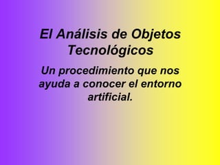 El Análisis de Objetos Tecnológicos Un procedimiento que nos ayuda a conocer el entorno artificial. 