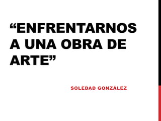 “ENFRENTARNOS 
A UNA OBRA DE 
ARTE” 
SOLEDAD GONZÁLEZ 
 