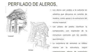PERFILADO DE ALEROS.
• Los aleros van unidos a la cubierta en
voladizo que descansa en cartelas de
madera, como apoyo a la estructura del
mismo material.
• Los pilares de piedra clarifican la
composición, son expresión de la
estructura contraste con los paneles
que enmarca.
• La carpintería de ventanas se coloca
inserta en la estructura, según
 