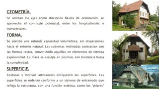 GEOMETRÍA.
Se utilizan los ejes como disciplina básica de ordenación, se
aprovecha el contraste potencial, entre los longitudinales y
transversales.
FORMA.
Se percibe una rotunda capacidad volumétrica, sin dispersiones
hacía el entorno natural. Las cubiertas inclinadas contrastan con
las formas rectas, convirtiendo aquellas en elementos de intensa
expresividad. La masa se esculpe en positivo, con tendencia hacía
la complejidad.
SUPERFICIE.
Texturas y motivos artesanales enriquecen las superficies. Las
superficies se ordenan conforme a un sistema de entramado que
refleja la estructura, con una función estética, como los "pilares"
 