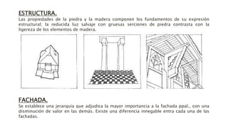 ESTRUCTURA.
Las propiedades de la piedra y la madera componen los fundamentos de su expresión
estructural; la reducida luz salvaje con gruesas serciones de piedra contrasta con la
ligereza de los elementos de madera.
FACHADA.
Se establece una jerarquía que adjudica la mayor importancia a la fachada ppal., con una
disminución de valor en las demás. Existe una diferencia innegable entra cada una de las
fachadas.
 