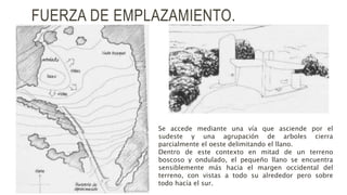 FUERZA DE EMPLAZAMIENTO.
Se accede mediante una vía que asciende por el
sudeste y una agrupación de arboles cierra
parcialmente el oeste delimitando el llano.
Dentro de este contexto en mitad de un terreno
boscoso y ondulado, el pequeño llano se encuentra
sensiblemente más hacia el margen occidental del
terreno, con vistas a todo su alrededor pero sobre
todo hacía el sur.
 
