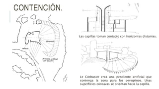 CONTENCIÓN.
Las capillas toman contacto con horizontes distantes.
Le Corbusier crea una pendiente artificial que
contenga la zona para los peregrinos. Unas
superficies cóncavas se orientan hacia la capilla.
 