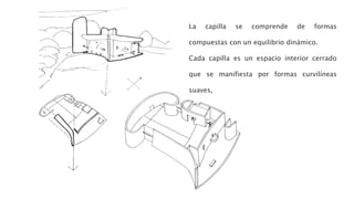 La capilla se comprende de formas
compuestas con un equilibrio dinámico.
Cada capilla es un espacio interior cerrado
que se manifiesta por formas curvilíneas
suaves,
 