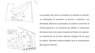 La curvatura del muro se conduce al visitante al interior,
su inclinación lo convierte en barrera a penetrar. Las
diminutas aberturas practicadas al exterior aumentan la
escala aparente y la sensación de solidez, a inclinación
del plano hace otro tanto respecto al efecto de espesor.
La orientación sur le hace máximo receptor de luz para
la capilla. Elemento imprescindible para la comprensión
del espacio exterior.
 