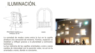 ILUMINACIÓN.
La variedad de modos como entra la luz en la capilla
produce una sensación de misterio. Formas, espacios se
modelan y reflejan gracias a la pluralidad y contrastes
luminosos.
La luz indirecta de las capillas orientadas a este y oeste
cambia de intensidad con la posición solar, no así en la
orientada a norte, donde es constante.
 