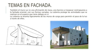 TEMAS EN FACHADA.
También el muro sur es una afirmación de masa, una barrera a traspasar contrapuesta a
la fachada oriental, con sus formas variadas. La cubierta protege las actividades que se
realizan en el espacio que tiene debajo en sí.
La cubierta se levanta ligeramente de los muros de carga para permitir el paso de la luz
a través de ellos.
 