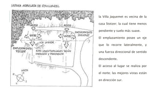 la Villa Jaquemet es vecina de la
casa Stotzer; la cual tiene menos
pendiente y suelo más suave.
El emplazamiento posee un eje
que lo recorre lateralmente, y
una fuerza direccional de sentido
descendente.
El acceso al lugar se realiza por
el norte; las mejores vistas están
en dirección sur.
 