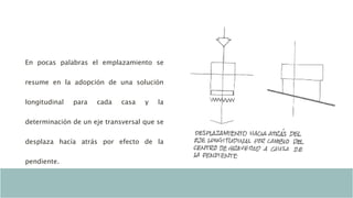 En pocas palabras el emplazamiento se
resume en la adopción de una solución
longitudinal para cada casa y la
determinación de un eje transversal que se
desplaza hacía atrás por efecto de la
pendiente.
 