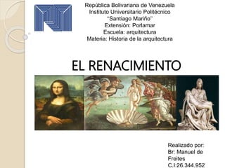 República Bolivariana de Venezuela
Instituto Universitario Politécnico
‘‘Santiago Mariño’’
Extensión: Porlamar
Escuela: arquitectura
Materia: Historia de la arquitectura
EL RENACIMIENTO
Realizado por:
Br: Manuel de
Freites
C.I:26.344.952
 