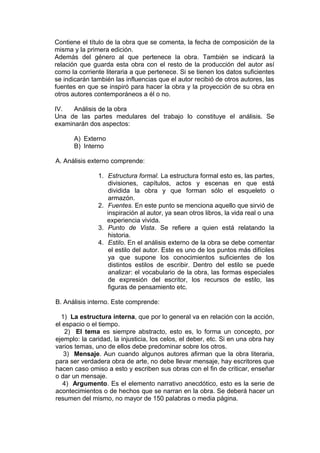 Contiene el título de la obra que se comenta, la fecha de composición de la
misma y la primera edición.
Además del género al que pertenece la obra. También se indicará la
relación que guarda esta obra con el resto de la producción del autor así
como la corriente literaria a que pertenece. Si se tienen los datos suficientes
se indicarán también las influencias que el autor recibió de otros autores, las
fuentes en que se inspiró para hacer la obra y la proyección de su obra en
otros autores contemporáneos a él o no.

IV.   Análisis de la obra
Una de las partes medulares del trabajo lo constituye el análisis. Se
examinarán dos aspectos:

      A) Externo
      B) Interno

A. Análisis externo comprende:

               1. Estructura formal. La estructura formal esto es, las partes,
                   divisiones, capítulos, actos y escenas en que está
                   dividida la obra y que forman sólo el esqueleto o
                   armazón.
               2. Fuentes. En este punto se menciona aquello que sirvió de
                  inspiración al autor, ya sean otros libros, la vida real o una
                  experiencia vivida.
               3. Punto de Vista. Se refiere a quien está relatando la
                   historia.
               4. Estilo. En el análisis externo de la obra se debe comentar
                   el estilo del autor. Este es uno de los puntos más difíciles
                   ya que supone los conocimientos suficientes de los
                   distintos estilos de escribir. Dentro del estilo se puede
                   analizar: el vocabulario de la obra, las formas especiales
                   de expresión del escritor, los recursos de estilo, las
                   figuras de pensamiento etc.

B. Análisis interno. Este comprende:

  1) La estructura interna, que por lo general va en relación con la acción,
el espacio o el tiempo.
    2) El tema es siempre abstracto, esto es, lo forma un concepto, por
ejemplo: la caridad, la injusticia, los celos, el deber, etc. Si en una obra hay
varios temas, uno de ellos debe predominar sobre los otros.
   3) Mensaje. Aun cuando algunos autores afirman que la obra literaria,
para ser verdadera obra de arte, no debe llevar mensaje, hay escritores que
hacen caso omiso a esto y escriben sus obras con el fin de criticar, enseñar
o dar un mensaje.
   4) Argumento. Es el elemento narrativo anecdótico, esto es la serie de
acontecimientos o de hechos que se narran en la obra. Se deberá hacer un
resumen del mismo, no mayor de 150 palabras o media página.
 