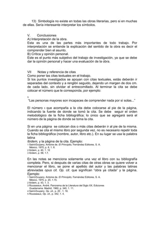 13) Simbología no existe en todas las obras literarias, pero si en muchas
de ellas. Sería interesante interpretar los símbolos.


   V.      Conclusiones
   A) Interpretación de la obra.
   Esta es una de las partes más importantes de todo trabajo. Por
   interpretación se entiende la explicación del sentido de la obra es decir el
   comprender bien el asunto.
   B) Crítica y opinión personal.
   Este es el punto más subjetivo del trabajo de investigación, ya que se debe
   dar la opinión personal y hacer una evaluación de la obra.


   VII    Notas y referencia de citas
   Como poner las citas textuales en el trabajo.
   Si los puntos investigados se apoyan con citas textuales, estás deberán ir
   separadas del contexto y a renglón seguido, dejando un margen de dos cm.
   de cada lado, sin olvidar el entrecomillado. Al terminar la cita se debe
   colocar el número que le corresponda, por ejemplo:
   1
   “Las personas mayores son incapaces de comprender nada por sí solas...”

   El número 1 que acompaña a la cita debe colocarse al pie de la página,
   indicando la fuente de donde se tomó la cita. Se debe seguir el orden
   metodológico de la ficha bibliográfica; lo único que se agregará será el
   número de la página de donde se toma la cita.

   Si en una página se colocan dos o más citas deberán ir al pie de la misma.
   Cuando se cita el mismo libro por segunda vez, no es necesario repetir toda
   la ficha bibliográfica (nombre, autor, libro etc.). En su lugar se usa la palabra
   latina
   Ibídem, y la página de la cita. Ejemplo:
   1 Saint-Exupery, Antoine de. El Principito, Fernández Editores, S. A.
       México. 1970, p. 8, 1. 8.
   2 Ibídem, p. 40, 1. 10
   3 Ibídem, p. 58, 1.7.

   En las notas se menciona solamente una vez el libro con su bibliografía
   completa. Pero, si después de varias citas de otras obras se quiere volver a
   mencionar el libro, se pone el apellido del autor y las palabras latinas
   abreviadas opus cit. Op. cit. que significan “obra ya citada” y la página.
   Ejemplo:
   1 Saint-Exupery, Antoine de. El Principito, Fernández Editores, S. A.
       México. 1970, p. 20, 1.15.
   2 Ibídem, p. 43, 1. 3.
   3 Rousseaux, André. Panorama de la Literatura del Siglo XX. Ediciones
       Guadarrama. Madrid, 1960, p. 340, 1. 11.
   4 Saint-Exupery. Op. cit., p. 20 , 1. 18.
   5 Rousseaux, Op. cit., p. 342, 1. 4.
 