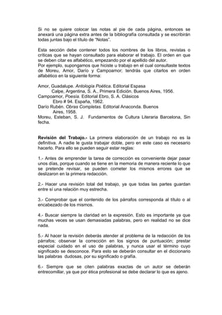 Si no se quiere colocar las notas al pie de cada página, entonces se
anexará una página extra antes de la bibliografía consultada y se escribirán
todas juntas bajo el título de “Notas”.

Esta sección debe contener todos los nombres de los libros, revistas o
críticas que se hayan consultado para elaborar el trabajo. El orden en que
se deben citar es alfabético, empezando por el apellido del autor.
Por ejemplo, supongamos que hiciste u trabajo en el cual consultaste textos
de Moreu, Amor, Darío y Campoamor; tendrás que citarlos en orden
alfabético en la siguiente forma:

Amor, Guadalupe. Antología Poética. Editorial Espasa
       Calpe, Argentina, S. A., Primera Edición. Buenos Aires, 1956.
Campoamor, Poesía. Editorial Ebro, S. A. Clásicos
       Ebro # 94. España, 1962.
Darío Rubén. Obras Completas. Editorial Anaconda. Buenos
       Aires, 1958.
Moreu, Esteban, S. J. Fundamentos de Cultura Literaria Barcelona, Sin
fecha.


Revisión del Trabajo.- La primera elaboración de un trabajo no es la
definitiva. A nadie le gusta trabajar doble, pero en este caso es necesario
hacerlo. Para ello se pueden seguir estar reglas:

1.- Antes de emprender la tarea de corrección es conveniente dejar pasar
unos días, porque cuando se tiene en la memoria de manera reciente lo que
se pretende revisar, se pueden cometer los mismos errores que se
deslizaron en la primera redacción.

2.- Hacer una revisión total del trabajo, ya que todas las partes guardan
entre sí una relación muy estrecha.

3.- Comprobar que el contenido de los párrafos corresponda al título o al
encabezado de los mismos.

4.- Buscar siempre la claridad en la expresión. Esto es importante ya que
muchas veces se usan demasiadas palabras, pero en realidad no se dice
nada.

5.- Al hacer la revisión deberás atender al problema de la redacción de los
párrafos; observar la corrección en los signos de puntuación; prestar
especial cuidado en el uso de palabras, y nunca usar el término cuyo
significado se desconoce. Para esto se deberán consultar en el diccionario
las palabras dudosas, por su significado o grafía.

6.- Siempre que se citen palabras exactas de un autor se deberán
entrecomillar, ya que por ética profesional se debe declarar lo que es ajeno.
 