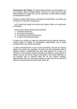 Presentación del Trabajo.- El trabajo debe escribirse con letra legible, y si
es a máquina, debe ir a doble espacio. Tanto en un caso como en el otro
deberá dejarse un margen de 3 cm. En cada lado, lo cual le dará al trabajo
una presentación formal.

Cualquier trabajo deberá llevar una página de presentación. Los datos que
se incluyen en ésta son los siguientes:

  a) El nombre del trabajo en el centro de la página. Debe ir en mayúsculas
y subrayado.

 b) En la parte inferior derecha debe escribirse:
 1. El nombre del alumno
 2. El nombre de la materia
 3. El número de matrícula del alumno
 4. La fecha de entrega del trabajo

Si sigues con cuidado con todas las indicaciones de las páginas anteriores,
cuando hagas un trabajo de investigación seguramente, que lo harás
correctamente y con buenos resultados.

La última recomendación es que tú como estudiante, procures ser siempre
objetivo en aquello que expongas. Si al leer una obra imaginativa ésta te
interesa porque la subjetividad del autor está llamando a la tuya y te
emociona lo que expresa, estarás disfrutando la belleza y enriqueciendo tu
espíritu, que es una de las mejores actividades a que puede dedicarse un
ser humano; pero si además tratas de ver con espíritu analítico,
objetivamente, que es lo que logró expresar el autor que de tal manera te
cautivó, tu próxima lectura te dará mucho más fruto.
 