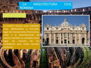 LA ARQUITECTURA CIVIL
ROMANA
Basilica de San Pedro
DESCRIPCION
La basílica romana tuvo múltiples
usos, dedicándose a mercado,
lugar de transacciones financieras,
culto o la administración de
justicia; también se utilizaba como
lugar de reunión de los
ciudadanos para tratar asuntos
comunes.
 