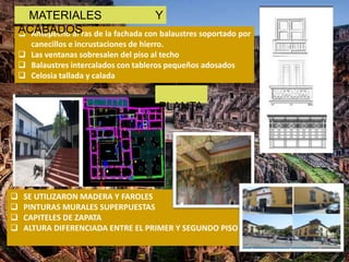  Antepecho al ras de la fachada con balaustres soportado por
canecillos e incrustaciones de hierro.
 Las ventanas sobresalen del piso al techo
 Balaustres intercalados con tableros pequeños adosados
 Celosia tallada y calada
MATERIALES Y
ACABADOS
 SE UTILIZARON MADERA Y FAROLES
 PINTURAS MURALES SUPERPUESTAS
 CAPITELES DE ZAPATA
 ALTURA DIFERENCIADA ENTRE EL PRIMER Y SEGUNDO PISO
PLANTA
 