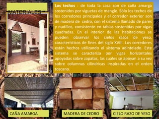 Los techos : de toda la casa son de caña amarga
sostenidos por viguetas de mangle. Sólo los techos de
los corredores principales y el corredor exterior son
de madera de cedro, con el sistema llamado de pares
y nudillos, consistente en tablas sostenidas por vigas
cuadradas. En el interior de las habitaciones se
pueden observar los cielos rasos de yeso,
característicos de fines del siglo XVIII. Los corredores
están hechos utilizando el sistema adintelado. Este
sistema se caracteriza por vigas horizontales
apoyadas sobre zapatas, las cuales se apoyan a su vez
sobre columnas cilíndricas inspiradas en el orden
toscano.
CAÑA AMARGA MADERA DE CEDRO CIELO RAZO DE YESO
MATERIALES
 