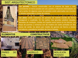PARED DE
CAL
Las paredes : fueron construidas con el sistema de tapia y rafa,
consistente en tierra pisada con cal y piedra y refuerzos intercalados de
cal y canto. En algunos casos las paredes están adornadas con murales
y zócalos estarcidos o cintas de colores
Los pisos: están cubiertos de panelas de ladrillo cocido de forma
hexagonal o cuadrada. En los patios hay grandes piedras rosadas,
llamadas de mollejón, traídas de España como lastre en los barcos. Las
hojas de puertas y ventanas son de madera de cedro pintadas en dos
tonos de verde. Se abren por medio de goznes de hierro y tienen
cerraduras y pasadores también de hierro forjado
LADRILLO MOLLEJON
ROSADO
SIST. ARQUITECTONICO
ELEMENTOS CONSTRUCTIVOS
SUSTENTABLES
 
