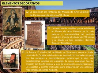  La colección de Pinturas del Museo de Arte Colonial
de Caracas consta de unas 97 obras
 La colección de muebles que se exhibe en
el Museo de Arte Colonial es la más
extensa y representativa del período
hispánico. Cuenta alrededor de 224 piezas
y se divide en tres períodos: Barroco,
Rococó y Neoclásico.
 La Butaca .El diseño del mobiliario en Venezuela, como en toda
provincia de España, estaba siempre inspirado en la moda europea
con las variantes e interpretaciones locales que le dan sus
características propias sin embargo, la única excepción fue la
creación del diseño original y local de un mueble caracterizado por
un espaldar y asiento inclinados para proporcionar una posición
más cómoda al cuerpo humano.
ELEMENTOS DECORATIVOS
 