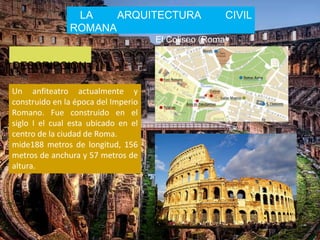 LA ARQUITECTURA CIVIL
ROMANA
El Coliseo (Roma)
DESCRIPCION
Un anfiteatro actualmente y
construido en la época del Imperio
Romano. Fue construido en el
siglo I el cual esta ubicado en el
centro de la ciudad de Roma.
mide188 metros de longitud, 156
metros de anchura y 57 metros de
altura.
 