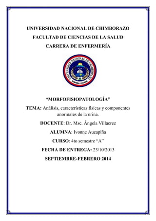 UNIVERSIDAD NACIONAL DE CHIMBORAZO
FACULTAD DE CIENCIAS DE LA SALUD
CARRERA DE ENFERMERÍA

“MORFOFISIOPATOLOGÍA”
TEMA: Análisis, características físicas y componentes
anormales de la orina.
DOCENTE: Dr. Msc. Ángela Villacrez
ALUMNA: Ivonne Aucapiña
CURSO: 4to semestre “A”
FECHA DE ENTREGA: 23/10/2013
SEPTIEMBRE-FEBRERO 2014

 