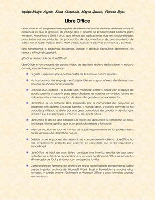 Equipo:Nadya     Angulo, Kenia Castañeda, Mayra Guillen, Patricia Rojas.

                                   Libre Office
LibreOffice es un programa descargable de internet el cual es similar a Microsoft Office la
diferencia es que es gratuito, de código libre y abierto de productividad personal para
Windows, Macintosh y GNU / Linux, que ofrece seis aplicaciones ricas en funcionalidades
para todas sus necesidades de producción de documentos y de procesamiento de
datos: Writer, Calc, Impress, Draw, Math y Base. Conserva además extensiones y plantillas.

Esta herramienta la podemos descargar, instalar y distribuir LibreOffice libremente, sin
temor a infringir el copyright.

¿Cuál es destacable de LibreOffice?

LibreOffice es un paquete de productividad de escritorio repleto de funciones y madura
con algunas ventajas muy grandes:

       Es gratis - sin preocuparse por los costos de licencias o cuotas anuales.

       No hay barreras de lenguaje - está disponible en un gran número de idiomas, con
       más que se añade continuamente.

       Licencia LGPL pública - se puede usar, modificar, cortar y copiar con el apoyo de
       usuario gratuita y soporte para desarrolladores de nuestra comunidad activa en
       todo el mundo y nuestro equipo de desarrollo grande y con experiencia.

       LibreOffice es un software libre impulsado por la comunidad del proyecto: el
       desarrollo está abierto a nuevos talentos y nuevas ideas, y nuestro software se ha
       probado y utilizado a diario por una gran comunidad de usuarios y devoto, que
       también pueden participar e influir en su desarrollo futuro.

       LibreOffice le da de alta calidad: Las raíces de LibreOffice se remontan 20 años.
       Esta larga historia significa que es un producto estable y funcional.

       Miles de usuarios en todo el mundo participan regularmente en las pruebas beta
       de las versiones de LibreOffice nuevos.

       Debido a que el proceso de desarrollo es completamente abierto, LibreOffice ha
       sido ampliamente probado por expertos en seguridad, que le da seguridad y
       tranquilidad.

       LibreOffice es fácil de usar: Usted consigue una interfaz sencilla de usar pero
       potente que es fácil de personalizar - Los usuarios de Microsoft Office se encuentra
       el interruptor de fácil y sin dolor, con un aspecto familiar.

       Compatible con formatos de archivo de todos los principales competidores. Usted
       puede importar archivos de Microsoft Word, Excel y PowerPoint y muchos otros
       formatos, y puede ahorrar fácilmente a Microsoft Office y otros formatos cuando
       sea necesario.
 