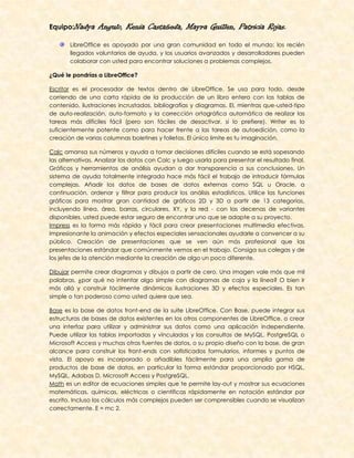 Equipo:Nadya      Angulo, Kenia Castañeda, Mayra Guillen, Patricia Rojas.
       LibreOffice es apoyado por una gran comunidad en todo el mundo: los recién
       llegados voluntarios de ayuda, y los usuarios avanzados y desarrolladores pueden
       colaborar con usted para encontrar soluciones a problemas complejos.

¿Qué le pondrías a LibreOffice?

Escritor es el procesador de textos dentro de LibreOffice. Se usa para todo, desde
corriendo de una carta rápida de la producción de un libro entero con las tablas de
contenido, ilustraciones incrustadas, bibliografías y diagramas. El, mientras que-usted-tipo
de auto-realización, auto-formato y la corrección ortográfica automática de realizar las
tareas más difíciles fácil (pero son fáciles de desactivar, si lo prefiere). Writer es lo
suficientemente potente como para hacer frente a las tareas de autoedición, como la
creación de varias columnas boletines y folletos. El único límite es tu imaginación.

Calc amansa sus números y ayuda a tomar decisiones difíciles cuando se está sopesando
las alternativas. Analizar los datos con Calc y luego usarla para presentar el resultado final.
Gráficos y herramientas de análisis ayudan a dar transparencia a sus conclusiones. Un
sistema de ayuda totalmente integrada hace más fácil el trabajo de introducir fórmulas
complejas. Añadir los datos de bases de datos externas como SQL u Oracle, a
continuación, ordenar y filtrar para producir los análisis estadísticos. Utilice las funciones
gráficas para mostrar gran cantidad de gráficos 2D y 3D a partir de 13 categorías,
incluyendo línea, área, barras, circulares, XY, y la red - con las decenas de variantes
disponibles, usted puede estar seguro de encontrar uno que se adapte a su proyecto.
Impress es la forma más rápida y fácil para crear presentaciones multimedia efectivas.
Impresionante la animación y efectos especiales sensacionales ayudarle a convencer a su
público. Creación de presentaciones que se ven aún más profesional que las
presentaciones estándar que comúnmente vemos en el trabajo. Consiga sus colegas y de
los jefes de la atención mediante la creación de algo un poco diferente.

Dibujar permite crear diagramas y dibujos a partir de cero. Una imagen vale más que mil
palabras, ¿por qué no intentar algo simple con diagramas de caja y la línea? O bien ir
más allá y construir fácilmente dinámicas ilustraciones 3D y efectos especiales. Es tan
simple o tan poderoso como usted quiere que sea.

Base es la base de datos front-end de la suite LibreOffice. Con Base, puede integrar sus
estructuras de bases de datos existentes en los otros componentes de LibreOffice, o crear
una interfaz para utilizar y administrar sus datos como una aplicación independiente.
Puede utilizar las tablas importadas y vinculadas y las consultas de MySQL, PostgreSQL o
Microsoft Access y muchas otras fuentes de datos, o su propio diseño con la base, de gran
alcance para construir los front-ends con sofisticados formularios, informes y puntos de
vista. El apoyo es incorporado o añadibles fácilmente para una amplia gama de
productos de base de datos, en particular la forma estándar proporcionado por HSQL,
MySQL, Adabas D, Microsoft Access y PostgreSQL.
Math es un editor de ecuaciones simples que te permite lay-out y mostrar sus ecuaciones
matemáticas, químicas, eléctricas o científicas rápidamente en notación estándar por
escrito. Incluso los cálculos más complejos pueden ser comprensibles cuando se visualizan
correctamente. E = mc 2.
 