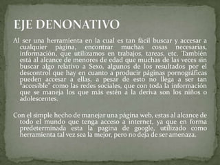 Al ser una herramienta en la cual es tan fácil buscar y accesar a
cualquier página, encontrar muchas cosas necesarias,
información, que utilizamos en trabajos, tareas, etc. También
está al alcance de menores de edad que muchas de las veces sin
buscar algo relativo a Sexo, algunos de los resultados por el
descontrol que hay en cuanto a producir páginas pornográficas
pueden accesar a ellas, a pesar de esto no llega a ser tan
“accesible” como las redes sociales, que con toda la información
que se maneja los que más estén a la deriva son los niños o
adolescentes.
Con el simple hecho de manejar una página web, estas al alcance de
todo el mundo que tenga acceso a internet, ya que en forma
predeterminada esta la pagina de google, utilizado como
herramienta tal vez sea la mejor, pero no deja de ser amenaza.
 