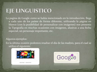 La pagina de Google como se había mencionado en la introducción, llega
a cada uno de los países de forma diferente, utilizando la página en
blanco (con la posibilidad de personalizar con imágenes) nos presenta
la Tipografía en muchas ocasiones con imágenes, alusivas a una fecha
especial, un personaje importante, etc.
Algunos ejemplos:
En la última ocasión podemos resaltar el día de las madres, para el cual se
utilizo el siguiente:
 