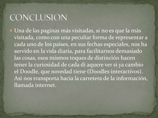  Una de las paginas más visitadas, si no es que la más
visitada, como con una peculiar forma de representar a
cada uno de los países, en sus fechas especiales, nos ha
servido en la vida diaria, para facilitarnos demasiado
las cosas, esos mismos toques de distinción hacen
tener la curiosidad de cada di aquere ver si ya cambio
el Doodle, que novedad tiene (Doodles interactivos).
Así nos transporta hacia la carretera de la información,
llamada internet.
 