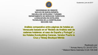 Realizado por
* Armas Henry CI: 24.437.574.
* Malavé María Gabriela CI:24.109.548
Guatamare, junio de 2017
Análisis comparativo entre páginas de hoteles en
Venezuela basado en el “Modelo de Análisis web de
cadenas hoteleras: el caso de España y Portugal” y
los Hoteles Eurobuilding Caracas, Venetur Puerto la
Cruz y Tibisay Boutique Mérida
 