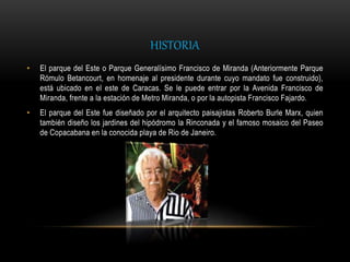 HISTORIA
• El parque del Este o Parque Generalísimo Francisco de Miranda (Anteriormente Parque
Rómulo Betancourt, en homenaje al presidente durante cuyo mandato fue construido),
está ubicado en el este de Caracas. Se le puede entrar por la Avenida Francisco de
Miranda, frente a la estación de Metro Miranda, o por la autopista Francisco Fajardo.
• El parque del Este fue diseñado por el arquitecto paisajistas Roberto Burle Marx, quien
también diseño los jardines del hipódromo la Rinconada y el famoso mosaico del Paseo
de Copacabana en la conocida playa de Rio de Janeiro.
 