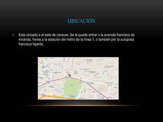 UBICACIÓN
• Esta ubicado e el este de caracas. Se le puede entrar x la avenida francisco de
miranda, frente a la estación del metro de la línea 1, o también por la autopista
francisco fajardo.
 