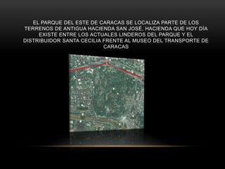 EL PARQUE DEL ESTE DE CARACAS SE LOCALIZA PARTE DE LOS
TERRENOS DE ANTIGUA HACIENDA SAN JOSÉ, HACIENDA QUE HOY DÍA
EXISTE ENTRE LOS ACTUALES LINDEROS DEL PARQUE Y EL
DISTRIBUIDOR SANTA CECILIA FRENTE AL MUSEO DEL TRANSPORTE DE
CARACAS
 