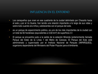 INFLUENCIA EN EL ENTORNO
• Los caraqueños que viven en ese cuadrante de la ciudad delimitado por Chacaíto hacia
el este y por el rio Guaire, han tenido una relación importante a lo largo de sus vidas y
sobre todo cuando era niños y adolecentes con el parque del este.
• es un parque de esparcimiento público, es uno de los más importantes de la ciudad con
un total de 82 hectáreas (equivalentes a 0,82 km²) de superficie.2 3
• El parque se encuentra justo a la salida de la estación Miranda (anteriormente llamada
Parque del Este) de la Línea 1 del Metro de Caracas. El Parque del Este está
administrado y supervisado por el Instituto Nacional de Parques (INPARQUES),
organismo dependiente del Ministerio del Poder Popular para el Ambiente.
 