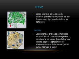 FORMA
• Desde una vista aérea se puede
observar que la forma del parque del este
de caracas es ligeramente similar a un
pentágono.
simetria
• Las diferencias originales entre los dos
microambientes al observar el eje central
que divide al parque en dos mitades, este
y oeste, se puede apreciar que los
arboles definen un limite natural (son los
puntos negro en el plano)
 
