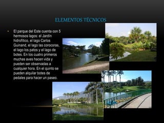 ELEMENTOS TÉCNICOS
• El parque del Este cuenta con 5
hermosos lagos: el Jardín
hidrofítico, el lago Carlos
Guinand, el lago las corocoras,
el lago los patos y el lago de
botes. En los cuatro primeros
muchas aves hacen vida y
pueden ser observadas a
cualquier hora. En el quinto se
pueden alquilar botes de
pedales para hacer un paseo.
 