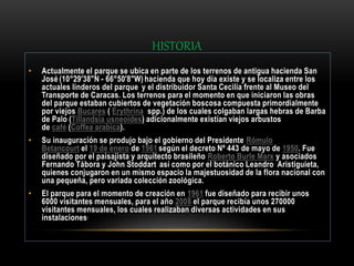 HISTORIA
• Actualmente el parque se ubica en parte de los terrenos de antigua hacienda San
José (10°29'38"N - 66°50'8"W) hacienda que hoy día existe y se localiza entre los
actuales linderos del parque y el distribuidor Santa Cecilia frente al Museo del
Transporte de Caracas. Los terrenos para el momento en que iniciaron las obras
del parque estaban cubiertos de vegetación boscosa compuesta primordialmente
por viejos Bucares ( Erythrina spp.) de los cuales colgaban largas hebras de Barba
de Palo (Tillandsia usneoides) adicionalmente existían viejos arbustos
de café (Coffea arabica).
• Su inauguración se produjo bajo el gobierno del Presidente Rómulo
Betancourt el 19 de enero de 1961 según el decreto Nº 443 de mayo de 1950. Fue
diseñado por el paisajista y arquitecto brasileño Roberto Burle Marx y asociados
Fernando Tábora y John Stoddart así como por el botánico Leandro Aristiguieta,
quienes conjugaron en un mismo espacio la majestuosidad de la flora nacional con
una pequeña, pero variada colección zoológica.
• El parque para el momento de creación en 1961 fue diseñado para recibir unos
6000 visitantes mensuales, para el año 2008 el parque recibía unos 270000
visitantes mensuales, los cuales realizaban diversas actividades en sus
instalaciones.
 
