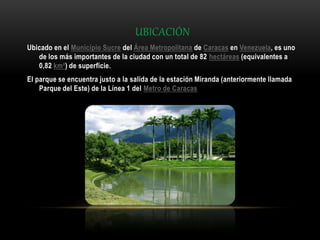 UBICACIÓN
Ubicado en el Municipio Sucre del Área Metropolitana de Caracas en Venezuela, es uno
de los más importantes de la ciudad con un total de 82 hectáreas (equivalentes a
0,82 km²) de superficie.
El parque se encuentra justo a la salida de la estación Miranda (anteriormente llamada
Parque del Este) de la Línea 1 del Metro de Caracas
 