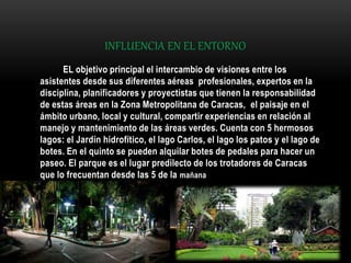 INFLUENCIA EN EL ENTORNO
EL objetivo principal el intercambio de visiones entre los
asistentes desde sus diferentes aéreas profesionales, expertos en la
disciplina, planificadores y proyectistas que tienen la responsabilidad
de estas áreas en la Zona Metropolitana de Caracas, el paisaje en el
ámbito urbano, local y cultural, compartir experiencias en relación al
manejo y mantenimiento de las áreas verdes. Cuenta con 5 hermosos
lagos: el Jardín hidrofítico, el lago Carlos, el lago los patos y el lago de
botes. En el quinto se pueden alquilar botes de pedales para hacer un
paseo. El parque es el lugar predilecto de los trotadores de Caracas
que lo frecuentan desde las 5 de la mañana
 