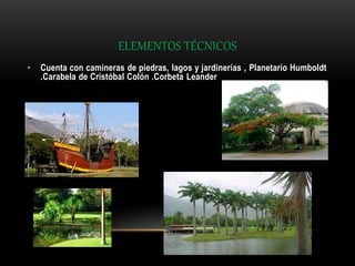 ELEMENTOS TÉCNICOS
• Cuenta con camineras de piedras, lagos y jardinerías , Planetario Humboldt
.Carabela de Cristóbal Colón .Corbeta Leander
 