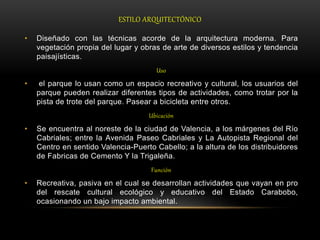 ESTILO ARQUITECTÓNICO
• Diseñado con las técnicas acorde de la arquitectura moderna. Para
vegetación propia del lugar y obras de arte de diversos estilos y tendencia
paisajísticas.
Uso
• el parque lo usan como un espacio recreativo y cultural, los usuarios del
parque pueden realizar diferentes tipos de actividades, como trotar por la
pista de trote del parque. Pasear a bicicleta entre otros.
Ubicación
• Se encuentra al noreste de la ciudad de Valencia, a los márgenes del Río
Cabriales; entre la Avenida Paseo Cabriales y La Autopista Regional del
Centro en sentido Valencia-Puerto Cabello; a la altura de los distribuidores
de Fabricas de Cemento Y la Trigaleña.
Función
• Recreativa, pasiva en el cual se desarrollan actividades que vayan en pro
del rescate cultural ecológico y educativo del Estado Carabobo,
ocasionando un bajo impacto ambiental.
 