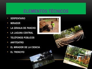 ELEMENTOS TÉCNICOS
• SERPENTARIO
• MIRADOR
• LA GRANJA DE PANCHO
• LA LAGUNA CENTRAL
• TELÉFONOS PÚBLICOS
• ANFITEATRO
• EL MIRADOR DE LA CIENCIA
• EL TRENCITO
 